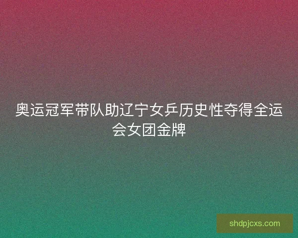奥运冠军带队助辽宁女乒历史性夺得全运会女团金牌