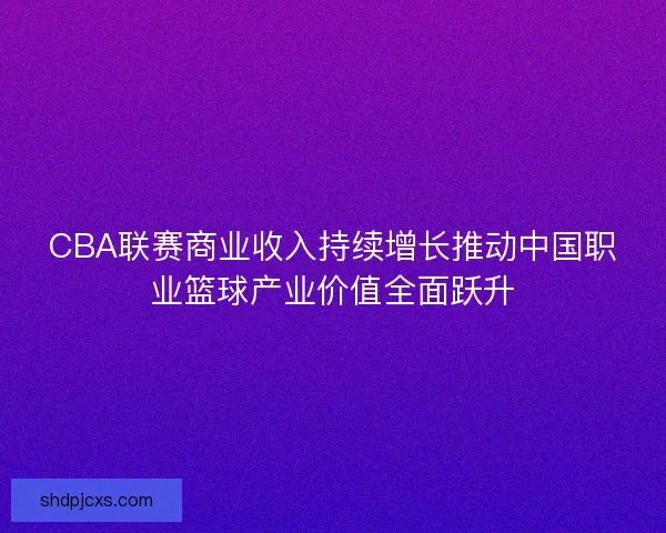 CBA联赛商业收入持续增长推动中国职业篮球产业价值全面跃升