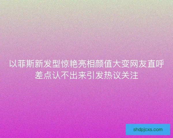以菲斯新发型惊艳亮相颜值大变网友直呼差点认不出来引发热议关注